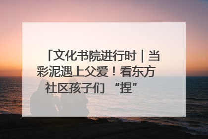 文化书院进行时｜当彩泥遇上父爱！看东方社区孩子们 “捏” 出心目中的爸爸