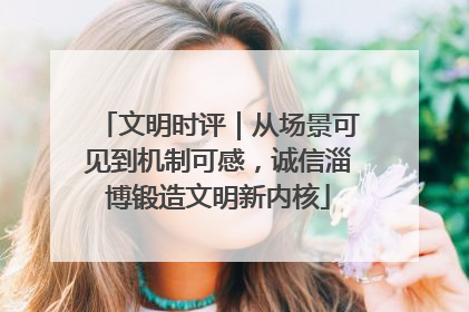 文明时评｜从场景可见到机制可感，诚信淄博锻造文明新内核