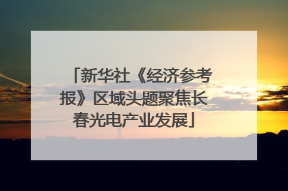 新华社《经济参考报》区域头题聚焦长春光电产业发展
