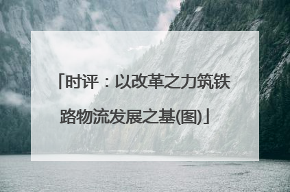 时评：以改革之力筑铁路物流发展之基(图)