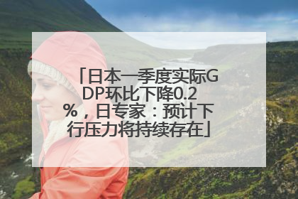 日本一季度实际GDP环比下降0.2%，日专家：预计下行压力将持续存在