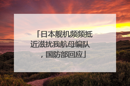 日本舰机频频抵近滋扰我航母编队，国防部回应