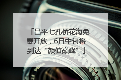 昌平七孔桥花海免费开放，6月中旬将到达“颜值巅峰”