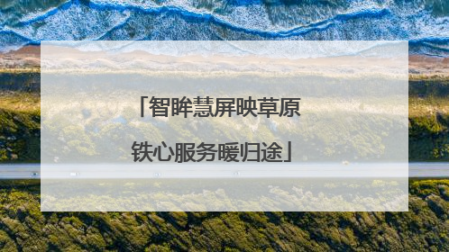 智眸慧屏映草原 铁心服务暖归途