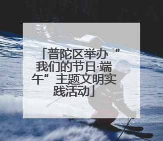 普陀区举办“我们的节日·端午”主题文明实践活动