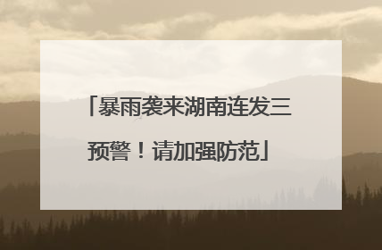 暴雨袭来湖南连发三预警！请加强防范