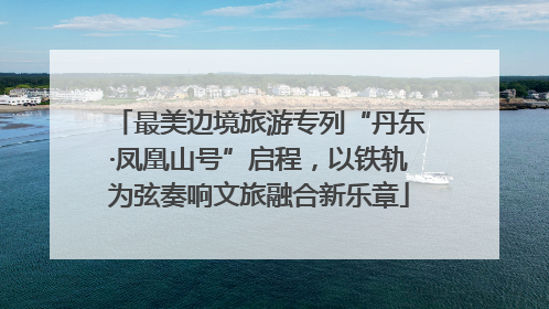 最美边境旅游专列“丹东·凤凰山号”启程，以铁轨为弦奏响文旅融合新乐章
