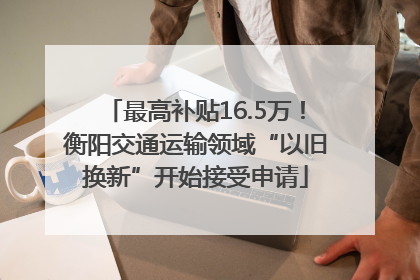 最高补贴16.5万！衡阳交通运输领域“以旧换新”开始接受申请