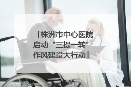 株洲市中心医院启动“三提一转”作风建设大行动