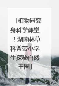 植物园变身科学课堂！湖南林草科普带小学生探秘自然王国