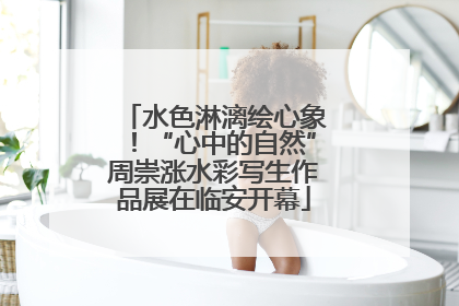 水色淋漓绘心象！“心中的自然”周崇涨水彩写生作品展在临安开幕