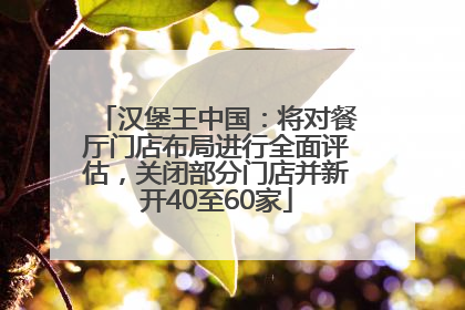 汉堡王中国：将对餐厅门店布局进行全面评估，关闭部分门店并新开40至60家