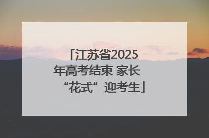 江苏省2025年高考结束 家长“花式”迎考生