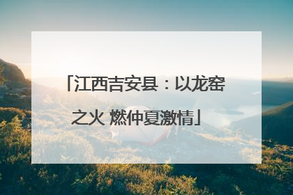 江西吉安县：以龙窑之火 燃仲夏激情