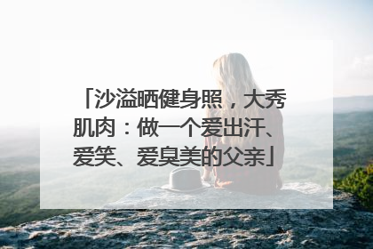 沙溢晒健身照，大秀肌肉：做一个爱出汗、爱笑、爱臭美的父亲