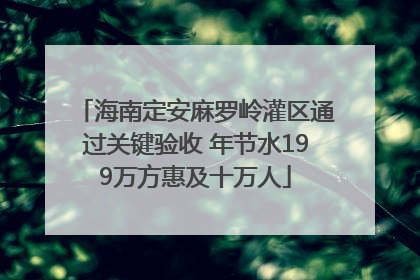 海南定安麻罗岭灌区通过关键验收 年节水199万方惠及十万人
