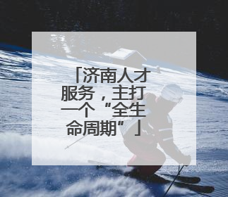 济南人才服务，主打一个“全生命周期”