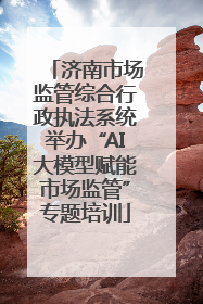 济南市场监管综合行政执法系统举办“AI大模型赋能市场监管”专题培训