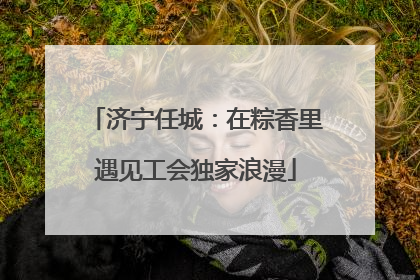 济宁任城：在粽香里遇见工会独家浪漫