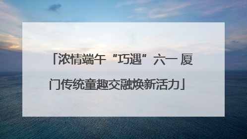 浓情端午“巧遇”六一 厦门传统童趣交融焕新活力