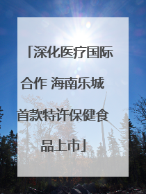 深化医疗国际合作 海南乐城首款特许保健食品上市
