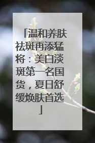 温和养肤祛斑再添猛将：美白淡斑第一名国货，夏日舒缓焕肤首选