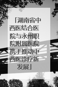 湖南省中西医结合医院与永州职院附属医院携手推动中西医诊疗新发展