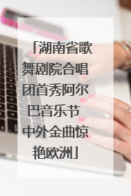 湖南省歌舞剧院合唱团首秀阿尔巴音乐节 中外金曲惊艳欧洲