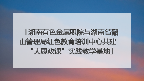 湖南有色金属职院与湖南省韶山管理局红色教育培训中心共建“大思政课”实践教学基地