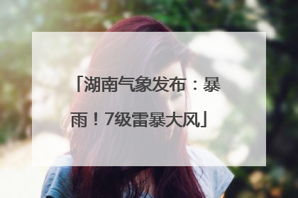 湖南气象发布：暴雨！7级雷暴大风