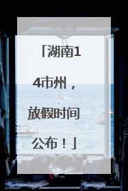 湖南14市州，放假时间公布！