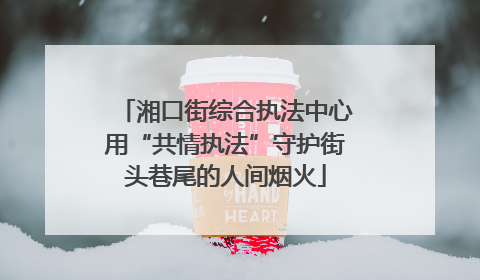 湘口街综合执法中心用“共情执法”守护街头巷尾的人间烟火