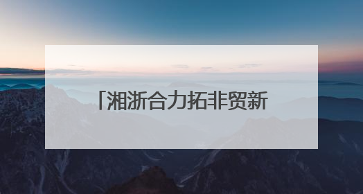 湘浙合力拓非贸新局 雨花义乌携手共建中非贸易新通道