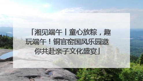 湘见端午丨童心放粽，趣玩端午！铜官窑国风乐园邀你共赴亲子文化盛宴