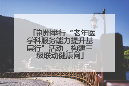 荆州举行“老年医学科服务能力提升基层行”活动，构建三级联动健康网