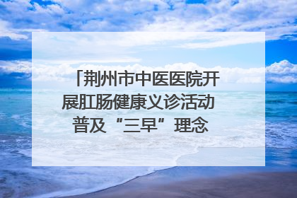 荆州市中医医院开展肛肠健康义诊活动 普及“三早”理念 传递健康生活