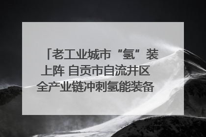 老工业城市“氢”装上阵 自贡市自流井区全产业链冲刺氢能装备制造新高地｜美好生活有“盐”味