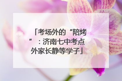 考场外的“陪烤”：济南七中考点外家长静等学子