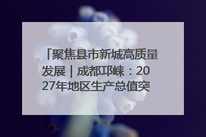 聚焦县市新城高质量发展｜成都邛崃：2027年地区生产总值突破550亿元、建成五百亿级园区