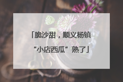 脆沙甜，顺义杨镇“小店西瓜”熟了