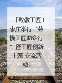 致敬工匠！枣庄举行“劳模工匠助企行”暨工匠创新主题 交流活动