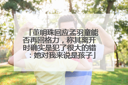 董明珠回应孟羽童能否再回格力，称其离开时确实是犯了很大的错：她对我来说是孩子
