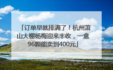 订单早就排满了！杭州萧山大棚杨梅迎来丰收，一盒96颗能卖到400元
