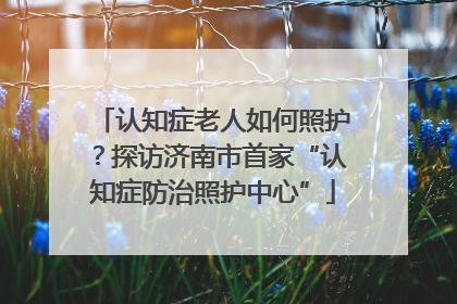 认知症老人如何照护？探访济南市首家“认知症防治照护中心”