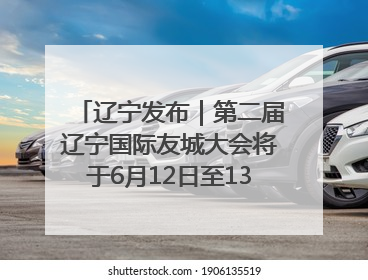 辽宁发布｜第二届辽宁国际友城大会将于6月12日至13日在沈阳举办