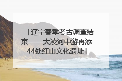辽宁春季考古调查结束——大凌河中游再添44处红山文化遗址