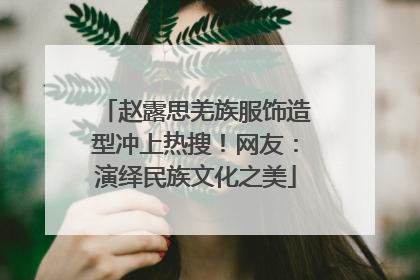 赵露思羌族服饰造型冲上热搜！网友：演绎民族文化之美