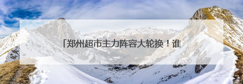 郑州超市主力阵容大轮换！谁在离场？谁在崛起？丨极刻