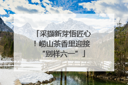 采撷新芽悟匠心！崂山茶香里迎接“别样六一”