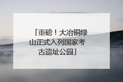 重磅！大冶铜绿山正式入列国家考古遗址公园